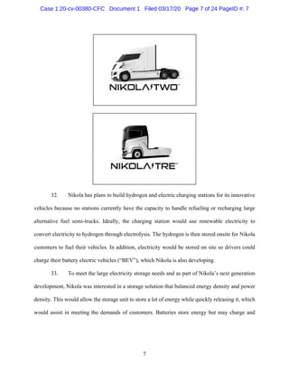 7
32. Nikola has plans to build hydrogen and electric charging stations for its innovative
vehicles because no stations currently have the capacity to handle refueling or recharging large
alternative fuel semi-trucks. Ideally, the charging station would use renewable electricity to
convert electricity to hydrogen through electrolysis. The hydrogen is then stored onsite for Nikola
customers to fuel their vehicles. In addition, electricity would be stored on site so drivers could
charge their battery electric vehicles (“BEV”), which Nikola is also developing.
33. To meet the large electricity storage needs and as part of Nikola’s next generation
development, Nikola was interested in a storage solution that balanced energy density and power
density. This would allow the storage unit to store a lot of energy while quickly releasing it, which
would assist in meeting the demands of customers. Batteries store energy but may charge and
Case 1:20-cv-00380-CFC Document 1 Filed 03/17/20 Page 7 of 24 PageID #: 7
 
