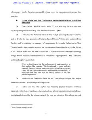 8
release energy slowly. Capacitors can quickly release power but may not store the energy for a
long time.
B. Trevor Milton read that ZapGo touted its carbon-ion cells and experienced
leadership.
34. Trevor Milton, Nikola’s founder and CEO, was searching for next generation
electricity storage solutions in May 2019 when he discovered ZapGo.
35. Milton read that ZapGo advertises itself as “a high technology business” with “the
goal to develop the next generation of batteries beyond lithium.” Milton also understood that
ZapGo’s goal “is to develop a new category of energy storage device called Carbon-Ion or C-Ion.
One that is safer, faster charging, does not use rare-earth materials and can be recycled at the end
of life.” Milton further read that ZapGo touted that “C-Ion are electrostatic or capacitive energy
storage devices that use different materials to conventional supercapacitors.” And Milton also
understood ZapGo’s claims that:
C-Ion is about improving the performance of supercapacitors so
they perform like batteries. This is achieved by using different
materials than conventional supercapacitors which allow us to retain
a long life, excellent power density and fast charging capability of
supercapacitors, but also have the energy density of the best
performing batteries.1
36. Milton read that ZapGo also claims that its “C-Ion cells are designed for a 30-year
operational life and 1 million charge/discharge cycles.”
37. Milton also read that ZapGo was “creating polymer-inorganic composite
electrolytes in the form of membranes. Such materials are tailored to contain interconnected nano-
sized channels formed by the polymer network for easy ion migration. The polymer network
1
https://zapgo.com/about-us/.
Case 1:20-cv-00380-CFC Document 1 Filed 03/17/20 Page 8 of 24 PageID #: 8
 