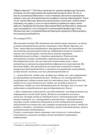 10
"Марке-Аврелии".10 Оно было написано по заданию профессораАделунга,
который, состоялпреподавателем моралипри великом князе. И слог, и
мысли, изложенные Николаем в этом сочинении, абсолютно опровергают
мнение о нем, как об ограниченном солдафонес плохим образованием. Уже в
16 лет юному Николаю приходится размышлять о качествах, необходимых
хорошему государю, о долге и ответственностиправителя перед своим
народом. Завершая обсуждениеобразования Николая Павловича, приводим
здесь выдержкииз этого документа и комментарий профессора к нему.
(Полностьютекст сочинения Николая Павловича приведен в Приложении к
исследовательской работе).
24-го января 1813 г.
Милостивый государь!Вы доставили мне удовольствие прочесть, на одном
из ваших дополнительных уроков, похвальное слово Марку-Аврелию, соч.
Томa: этот образчик возвышенного красноречия принес мне величайшее
наслаждение, раскрывпредомною все добродетели великого человека и
показавмне в тоже время, сколько блага может сотворить
добродетельный государь, с твердымхарактером. Позвольтемне,
милостивый государь, возобновить перед вами уверения в моей
благодарности за то, что вы пожелали познакомить меня с этим
интересным и прекраснымпроизведениемфранцузского красноречия. Вы
были так добры, что предложили мне написать сочинение по поводу
прекрасного произведения Томa;я чувствую всю трудность этой работы,
но буду вполне счастлив, если мне удастся преодолеть ее.
«… нужно было бы, чтобы взор государя мог обнять все, что совершается
на огромнейших расстоянияхот него, чтобы все его государство было
сосредоточено в одном пункте пред его мысленным оком. Нужно было бы,
чтобы до его слуха достигали все стоны, все жалобы и вопли его
подданных;чтобы его сила действовала так же быстро, как и его воля, для
подавления и истребления всех врагов общественного блага»
« Дело, доверенное чужим рукам, или идет медленно, или уторопляется, или
извращается в самой своей задаче. Ничтоне исполняется согласно с
замыслом государя;ничто не доходит до него в надлежащемвиде: добро
преувеличивается, зло - прикрывается, преступление- оправдывается, и
государь, всегда слабый или обманутый, всегда подверженный влиянию
заблуждений или измены тех лиц, которые поставлены им затем, чтобы все
видеть и слышать,-постоянно колеблется между невозможностью знать и
необходимостью действовать».
Скажу, в заключение этого сочинения, что я писалего с величайшим
сочувствием к личности государя, вполне достойного удивления и
подражания»
10 Шильдер Н.Г. «Император Николай I.Его жизнь и царствование»
 