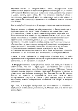 17
Муравьев-Апостол и Бестужев-Рюмин также поддерживали идею
цареубийство и поднялина восстаниеЧерниговскийполк уже после событий
на Сенатской. При этом заставили священника читать солдатам лже-катехзис
и давать клятву, целуя образ. По тем временам подобный обман с
привлечением православной религии расценивался как посягательство на
самое святое. Помимо прочего замышляли раздел России и вели с поляками
переговоры.
Каховский убил Милорадовича, Стюрлера и ранил еще несколько человек.
Конечно, в глазах декабристов и либералов глазах суд был несправедлив, а
наказание чрезмерно. Заговорщики, ободряемыевысокопоставленными
родственниками, похоже, надеялись на полное прощение, надеялись, что
восстаниеможет быть замято как неудачная шалость молодыхдворян. Но,
как бы там ни было, а восстание – это тягчайшее коллективное воинское
преступление. Удивительно, сколько доводово незаконностисуда
приводится теми, кто, сам совершил беззаконие. «Следственная комиссия,
обвиняет дажеза намерения; но законы воздерживаются от взыскания за
намерения, потому что как бы они ни были преступны, но могут быть
добровольно оставлены без исполнения, по какому бы то ни было
побуждению. Если намерение, какое бы то ни было, отброшено и забыто до
выполнения его, то закону нет дела до намерения»36,-возмущается Розен.
Словом, и сами декабристы, и либеральное общество вслед за ними
преисполнилось возмущением жестокостьюприговора:ведь цареубийство не
свершилось, за что же казнить и ссылать?
В Петербурге давно не было публичных казней. Тем более, за помыслы на
цареубийство, так как в предыдущие царствования заговорщики и
цареубийцы становились опорой для нового правителя. С Петра до Николая
пять раз дворяне и гвардия «делала» у нас царей. Последним казненным за
помыслы на цареубийство и восстание был Емельян Пугачев. По законам
России за помысел на цареубийство полагалась смертная казнь
четвертованием. Государь в данном случае нарушил закон и проявил
милосердие, заменив четвертование повешением для пятерых и каторгой
остальным.
При этом, в мемуарах декабристов нет воспоминаний и сожалений о
загубленных жизнях обманутых ими людей. Они есть только в письме царя
своему брату:
36 А.Е.Розен «Записки декабриста»
 