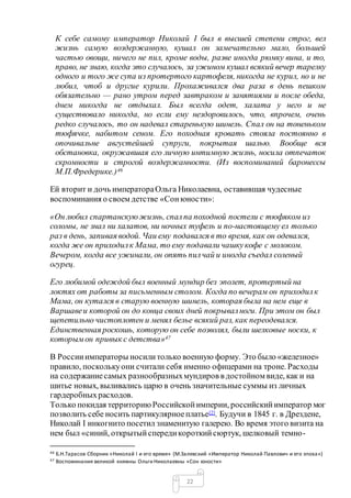 22
К себе самому император Николай I был в высшей степени строг, вел
жизнь самую воздержанную, кушал он замечательно мало, большей
частью овощи, ничего не пил, кроме воды, разве иногда рюмку вина, и то,
право, не знаю, когда это случалось, за ужином кушал всякий вечер тарелку
одного и того же супа из протертого картофеля, никогда не курил, но и не
любил, чтоб и другие курили. Прохаживался два раза в день пешком
обязательно — рано утром перед завтраком и занятиями и после обеда,
днем никогда не отдыхал. Был всегда одет, халата у него и не
существовало никогда, но если ему нездоровилось, что, впрочем, очень
редко случалось, то он надевал старенькую шинель. Спал он на тоненьком
тюфячке, набитом сеном. Его походная кровать стояла постоянно в
опочивальне августейшей супруги, покрытая шалью. Вообще вся
обстановка, окружавшая его личную интимную жизнь, носила отпечаток
скромности и строгой воздержанности. (Из воспоминаний баронессы
М.П.Фредерике.)46
Ей вторит и дочь императораОльга Николаевна, оставившая чудесные
воспоминания о своем детстве «Сонюности»:
«Он любил спартанскуюжизнь, спалпа походной постели с тюфяком из
соломы, не знал ни халатов, ни ночных туфель и по-настоящему ел только
раз в день, запивая водой. Чаи ему подавался в то время, как он одевался,
когда же он приходилк Мама, то ему подавали чашкукофе с молоком.
Вечером, когда все ужинали, он опять пилчай и иногда съедал соленый
огурец.
Его любимой одеждой был военный мундир без эполет, протертый на
локтях от работы за письменным столом. Когда по вечерам он приходилк
Мама, он кутался в старую военную шинель, которая была на нем еще в
Варшавеи которой он до конца своих дней покрывалноги. При этом он был
щепетильно чистоплотен и менял белье всякий раз, как переодевался.
Единственная роскошь, которую он себе позволял, были шелковые носки, к
которымон привык с детства»47
В Россииимператоры носилитолько военную форму. Это было «железное»
правило, посколькуони считали себя именно офицерами на троне. Расходы
на содержаниесамых разнообразныхмундиров в достойном виде, как и на
шитье новых, выливались царю в очень значительные суммы из личных
гардеробныхрасходов.
Только покидая территориюРоссийскойимперии, российскийимператор мог
позволить себе носить партикулярноеплатье[2]. Будучи в 1845 г. в Дрездене,
Николай I инкогнито посетил знаменитую галерею. Во время этого визита на
нем был «синий, открытыйспередикороткийсюртук, шелковый темно-
46 Б.Н.Тарасов Сборник «Николай I и его время» (М.Залевский «Император Николай Павлович и его эпоха»)
47 Воспоминания великой княжны Ольги Николаевны «Сон юности»
 