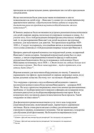 26
пропадали на островецелыми днями, принимали там гостей и праздновали
дни рождения.
Не все воспитатели были довольны таким положением и как-то
пожаловались на детей отцу – Николаю I, однако тот со свойственным ему
прагматизмом заметил: «Предоставьтедетямзабавы их возраста,
достаточно рано им придется научиться обособленности от всех
остальных»56.
В Зимнем дворцене было возможностиустроить развлекательныекомплексы
для детей снаружи дворца, посколькуего окружали площади и плацы. А с
учетом того, что в этой резиденции императорская семья жила с ноября по
май, то по распоряжению Николая I для детей выделили две игровые
комнаты: для мальчиков и для девочек. Это произошло на рубеже 1829–
1830 гг. Следует подчеркнуть, что семейная жизнь в полном понимании
этого слова сложилась в этой резиденции впервые только при Николае I.
Центром девичьей игровойкомнаты стал игрушечный домик, подаренный
Николаем I своим дочерям. Ампирныйигрушечныйдомик был «о двух
этажах», с пятью открывавшимися окнамипо фасаду и небольшим
игрушечным балкончиком. Когда-то игравшая в этой комнате Ольга
Николаевна вспоминала, что в 1834 г. «Этот домик мы любили больше всех
остальных игрушек. Это было наше царство… туда я пряталась,если
хотела быть одна»57.
Игровая комната для мальчиков оборудоваласьпо-иному. Главным ее
украшением стал фрегат, выполненный по меркам дворцовыхзалов, но со
всеми деталями оснастки. Поэтомуэтот зал назвали «Корабельной».
Эта «игрушка» строилась «под особенным наблюдением» главного
воспитателя великого князя КонстантинаНиколаевича – адмирала Ф.П.
Литке. По ходу строительстварешались многочисленныеорганизационные
проблемы:от подбораграмотногоморскогоофицерадля оснащения яхты
штатным рангоутом до подбораквалифицированныхмастеров. Когда
комнатную яхту построили, радостимальчиков не было предела. Такой
«игрушки» не имел никто58.
Для физического развития мальчиков в углу этого зала соорудили
спортивныйкомплекс, включавший канат, веревочнуюи деревянную
лестницы. Вдоль стены располагалась стойкас различнымивидами
стрелкового оружия, оснащенногоштыками. Там же хранились эспадроны
для обучения детей фехтованию. На большом полированном столе
56 И.Зимин «Детский мир императорских резиденций. Быт монархов и их окружение»
57 И.Зимин «Детский мир императорских резиденций. Быт монархов и их окружение»
58 Там же
 