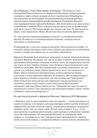 31
Дочь Николая 1, Ольга Николаевна, вспоминает: «На одном из этих
маскарадовПапапознакомился с Варенькой Нелидовой, бедной сиротой,
младшей из пяти сестер, жившей на даче в предместьеПетербурга и
никогда почти не выезжавшей. Ее единственной родственницей была
старая тетка, бывшая фрейлина Императрицы Екатерины Великой,
пользовавшаяся такжедружбой Бабушки. От этой тетки она знала всякие
подробности о юности Папа, которыеона рассказала ему во время танца,
пока была в маске. Под конец вечера она сказала, кто она. Ее пригласили ко
Двору, и она понравилась Мама. Весной она была назначена фрейлиной.
То, что началось невинным флиртом, вылилось в семнадцатилетнюю
дружбу. В свете не в состоянии верить в хорошее, поэтому начали
злословить и сплетничать.
Я повторяюто, о чем уже говорила однажды:Папа женился по любви, по
влечению сердца, был верен своей жене и хранил эту верность из убеждения,
из веры в судьбу, пославшую ему ее, как Ангела-Хранителя.
Варенька Нелидова была похожа на итальянкусо своими чудными темными
глазами и бровями. Но внешне она совсем не была особенно привлекательной,
производила впечатлениесделанной из одного куска. Ее натура была веселой,
она умела во всем видеть смешное, легко болтала и была достаточно умна,
чтобы не утомлять. Она была тактичной, к льстецамотносилась как это
нужно и не забывала своих старыхдрузей после того, как появилась ко
Двору. Она не отличалась благородством, но была прекрасна душой,
услужлива и полна сердечной доброты. Я заметила, чтоженщины такого
типа нравились деловыммужчинам, как так называемые "душегрейки".
Папа частопосле прогулки пилчай у Вареньки;она рассказывала ему
анекдоты, между ними и такие, какиеникак нельзя было назвать
скромными, так что Папа смеялся до слез. Однажды от смеха его кресло
опрокинулось назад. С тех пор кресло это стали прислонять к стене, чтобы
подобного случая не повторилось»73
По-другомувспоминает о фаворитке Николая 1 баронесса М.П.Фредерике.
« Известно, что он имел любовные связи на стороне — какой мужчина их не
имеет, во-первых, а во-вторых, при царствующихособах нередко возникает
интрига для удаления законной супруги, посредствомдокторов стараются
внушить мужу, что его жена слаба, больна, надо ее беречь и т.п., и под
этим предлогом приближают женщин, через которых постороннее влияние
могло бы действовать. Но император Николай I не поддавался этой
интригеи, несмотря ни на что, оставался верен нравственному влиянию
своей ангельской супруги, с которой находился в самых нежных отношениях.
73 Воспоминания великой княжны Ольги Николаевны «Сон юности»
 