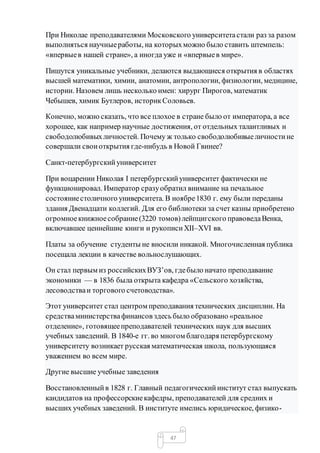 47
При Николае преподавателями Московского университетастали раз за разом
выполняться научныеработы, на которыхможно было ставить штемпель:
«впервыев нашей стране», а иногда уже и «впервыев мире».
Пишутся уникальные учебники, делаются выдающиеся открытия в областях
высшей математики, химии, анатомии, антропологии, физиологии, медицине,
истории. Назовем лишь несколько имен: хирург Пирогов, математик
Чебышев, химик Бутлеров, историкСоловьев.
Конечно, можно сказать, что все плохое в стране было от императора, а все
хорошее, как например научные достижения, от отдельных талантливых и
свободолюбивыхличностей. Почему ж только свободолюбивыеличностине
совершали своиоткрытия где-нибудь в Новой Гвинее?
Санкт-петербургскийуниверситет
При воцарении Николая I петербургскийуниверситет фактически не
функционировал. Император сразуобратил внимание на печальное
состояниестоличного университета. В ноябре1830 г. ему были переданы
здания Двенадцати коллегий. Для его библиотеки за счет казны приобретено
огромноекнижноесобрание(3220 томов)лейпцигского правоведаВенка,
включавшее ценнейшие книги и рукописиXII–XVI вв.
Платы за обучение студенты не вносили никакой. Многочисленная публика
посещала лекции в качестве вольнослушающих.
Он стал первым из российскихВУЗ’ов, гдебыло начато преподавание
экономики — в 1836 была открыта кафедра «Сельского хозяйства,
лесоводстваи торгового счетоводства».
Этот университет стал центром преподавания технических дисциплин. На
средстваминистерствафинансов здесь было образовано «реальное
отделение», готовящеепреподавателей технических наук для высших
учебных заведений. В 1840-е гг. во многом благодаря петербургскому
университету возникает русская математическая школа, пользующаяся
уважением во всем мире.
Другие высшие учебные заведения
Восстановленныйв 1828 г. Главный педагогическийинститут стал выпускать
кандидатов на профессорскиекафедры, преподавателей для средних и
высших учебных заведений. В институте имелись юридическое, физико-
 
