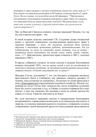 70
аптекарем и даже писарем, с котороготребовалиспискитех, кому дали яд.150
Ему вторит отставнойподполковникА.Ф.Ушаков, очевидец бунта в Старой
Руссе. По его словам, тогдапогибло около 60 офицеров. 151Протрезвев и
опомнившись, бунтовщикиотправили выборныхк царю. Надо ли говорить,
что наказание было не менее жестоким, чем бунт? Всыпали палок «кому
пять сот, а иному и тысячу, а другому тысяч пять, да и разослали по
чужимсторонам»152.
Мог ли Николай I Законом отменить телесные наказания? Похоже, что, так
же, как и крепостное право – нет.
В своей истории телесных наказаний Г.И. Студенкин делает интересный
вывод о прочной взаимосвязи сосуществования крепостного права и
телесных наказания. «…там, где миллионы населения были законом
обречены в тягчайшее крепостное рабство, законодательство, для его
поддержания, не могло не сохранить целую лестницу, если не пыток –
являвшихся делом незаконным, то казней: розги, палки, плети, клеймы,
кнут…»153. Действительно, крепостное право отменили в 1861 г, телесные
наказания в 1863 г.
В народе, собранном смотреть на казни плетьми и палками бунтовщиков
военных поселений 1831г, «во все время казней и всех их последствий не
замечалось никакого озлобления, ни малейшего ропота против начальства,
говорили только: «Господь наказывает нас за грехи»154
Жандарм Стогов, вспоминает155, что для быстрого усмирения весеннего
крестьянского бунта в Симбирске, ему пришлось запороть насмерть 13
человек, пока остальные не покорились. Остальные по осени приходили к
нему с благодарностью ипредложением помощипо хозяйству. Потому что,
пожалей их тогда Стогов, бунт затянулся бы, после усмирения солдатами
было бы долгое следствие и суд, в Сибирь и солдаты отправили бы очень
многих, а меж тем сорвалась бы посевная и всем их семьям грозила бы
смерть от голода. Такая вот жестокость во благо.
Но, если жестокость наказания плетьми и шпицрутенами бунтовщиков
воспринимается справедливым возмездием за их неменьшую жестокость и
зверства, то телесные наказания кадетов и студентов с отправкой в солдаты
за проявление глупой юношеской дерзостии непослушания представляется
150 Воспоминания И.И. Европеуса. Бунт военных поселян короля прусского полка. 17-го июля 1831 г
151 Ушаков А.Ф. «Холерный бунт в Старой Руссе. 1831. (Рассказ очевидца)
152 И.Можайский Времена военных поселений. (Из рассказовбывшего военного поселянина)
153 Студенкин Г.И. Заплечные мастера
154 И.Можайский Времена военных поселений. (Из рассказовбывшего военного поселянина)
155 Воспоминания Э.И. Стогова
 