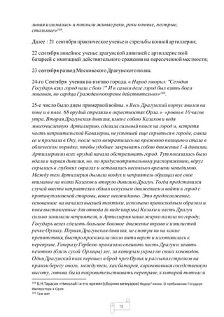 78
линия изломалась и поплыли живыереки, реки конные, пестрые,
стальные»168.
Далее : 21 сентября практическоеученье и стрельбы коннойартиллерии;
22 сентября линейное ученье драгунскойдивизиейс артиллеристкой
батареей с имитацией действительного сражения на пересеченнойместности;
23 сентября развод МосковскогоДрагунскогополка.
24-го Сентября учения по взятию города. « Народ говорил: "Сегодня
Государь взял город наш с бою !" И в самом деле город был взять боем
мнимым, но сердца Гражданпокорены действительно»169.
25-е число было днем примернойвойны. « Весь Драгунский корпус явился на
коне и в поле. 68 орудий стреляли в окрестностях Орла.» «ровнов 10 часов
утра. Вторая Драгунская дивизия,имея с собою Казакови ведя
многочисленную Артиллерию, сделала сильный поиск на город и, встретя
часть неприятельской Кавалерии, неуспевшей еще скрыться в городе, смяла
ее и прогнала в Оку, после чего возвратилась на прежнюю позициюи стала в
облическом порядке, чтобы удобнее закрывать собою движение1-й дивизии.
Артиллерия извсех орудий начала обстреливать город. Тут показалась было
вдали и первая дивизия, но, по предусмотрительномураспоряжению, вдруг
скрылась в глубоких оврагах и оставалась несколько времени невидимою.
Между тем Артиллерия дымила воздух и неприятель обращалвсе свое
внимание на полки Казаков и вторую дивизиюДрагун. Тогда представился
случай ввести неприятеля в обман искусным движениеми войти в город с
противуположной стороны, вовсе неожиданно. Это предположение,
основанное на началахвысшей тактики, исполнено превосходным образом и
пока выставленные для отвода (в видеширмы) Казаки и часть Драгун
сильно занимали неприятеля, и Артиллерия наша жаркопалила погороду,
Государь велел сделать большое боковое движение вправок извилистой
речке Орлику. Первая Драгунская дивизия, не смотря ни на какие
препятствия, быстропроскакала около пяти верст и изготовилась к
переправе. ГенералуГербелю приказаноспешить часть Драгуни занять
пехотою (близь сухой Орлицы) лес, за которым укрыл он своих коноводов.
ОдинДрагунский полк перешел в брод чрез Орлик и рассыпалстрелков на
правомберегу оного, междутем, как батарея, короновавшая соседственную
высоту, готова была покровительствовать переправе, к которой тотчаси
168
Б.Н.Тарасов «НиколайI и его время»(сборникмемуаров) Федор Глинка. О пребывании Государя
Императора в Орле
169 Там жет
 