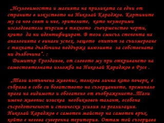 „Неуловимостта и магията на приликата са едни от
страните в изкуството на Николай Караджов. Картините
му са нов свят и ние, зрителите, като неуморими
изследователи търсим в тяхното съвършенство черти,
които да ни идентифицират. В този смисъл степента на
аналогията е винаги успех, защото опитът за съизмерване
с тяхната дълбочина поддържа илюзията за собствената
ни дълбочина”. :
Димитър Грозданов, от словото му при откриването на
самостоятелната изложба на Николай Караджов в Русе .
„Тази изтънчена живопис, толкова лична като почерк, е
събрала в себе си богатството на съзерцанието, преминало
прага на видимото и обогатено от въображението..Тази
имено живопис изисква необикновен талант, особена
съсредоточеност и стоически усилия за реализация.
Николай Караджов е самотен майстор на самотен връх,
който е негова суверенна територия. Оттам той съзерцава
 