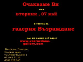 Очакваме Ви
във
вторник , 07 май
в салона на
галерия Възраждане
или на нашия уеб адрес
www.vazrazdane-
gallery.com
България, Пловдив
Старият град,
ул.Стоян Чалъков 1
032/63 53 39
0889 822 640
 