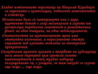 Хладно изтънчените персонажи на Николай Караджов
са впрегнати в композиции, поднесени интелигентно
и естетски.
Независимо дали са натюрморти или с хора,
картините дишат с лека меланхолия и аурата им
разпръсква определена самотност и романтичния
финес на едно очакване, на една недоизказаност.
Статичността на живописваните жени има
статуийно излъчване, а нарисуваните статуи
оживяват под лунната светлина за евентуални
приключения.
Спокойният магичен климат в творбите на художника
носи много директно към зрителя своята
имагинертност и човек трудно задържа
възхищението си, с усещане, че там някъде се случва
още нещо ... още нещо.
 