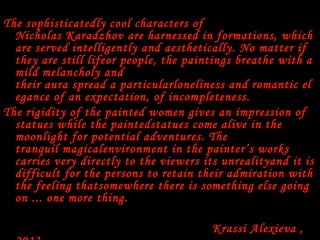 The sophisticatedly cool characters of
Nicholas Karadzhov are harnessed in formations, which
are served intelligently and aesthetically. No matter if
they are still lifeor people, the paintings breathe with a
mild melancholy and
their aura spread a particularloneliness and romantic el
egance of an expectation, of incompleteness.
The rigidity of the painted women gives an impression of
statues while the paintedstatues come alive in the
moonlight for potential adventures. The
tranquil magicalenvironment in the painter’s works
carries very directly to the viewers its unrealityand it is
difficult for the persons to retain their admiration with
the feeling thatsomewhere there is something else going
on ... one more thing.
 
                                                        Krassi Alexieva ,
 