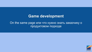 Game development
On the same page или что нужно знать заказчику о
продуктовом подходе
 