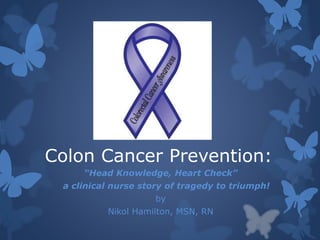 Colon Cancer Prevention: 
“Head Knowledge, Heart Check” 
a clinical nurse story of tragedy to triumph! 
by 
Nikol Hamilton, MSN, RN 
 