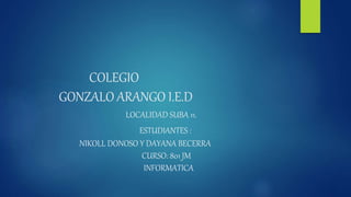 COLEGIO
GONZALO ARANGO I.E.D
LOCALIDAD SUBA 11.
ESTUDIANTES :
NIKOLL DONOSO Y DAYANA BECERRA
CURSO: 801 JM
INFORMATICA
 