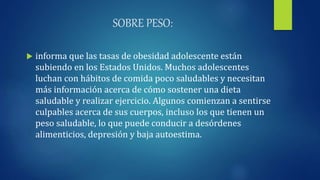 SOBRE PESO:
 informa que las tasas de obesidad adolescente están
subiendo en los Estados Unidos. Muchos adolescentes
luchan con hábitos de comida poco saludables y necesitan
más información acerca de cómo sostener una dieta
saludable y realizar ejercicio. Algunos comienzan a sentirse
culpables acerca de sus cuerpos, incluso los que tienen un
peso saludable, lo que puede conducir a desórdenes
alimenticios, depresión y baja autoestima.
 