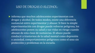 USO DE DROGAS O ALCOHOL:
 informa que muchos adolescentes experimentan con
drogas y alcohol. De todos modos, existe una diferencia
sustancial entre experimentar y abusar. Si bien la simple
experimentación con drogas puede volverse peligrosa, los
adolescentes ponen su salud y sus vidas en riesgo cuando
abusan de esta clase de sustancias. El abuso puede
conducir a trastornos de la salud mental como depresión
o ansiedad, comportamientos peligrosos como el sexo sin
protección y problemas en la escuela.
 