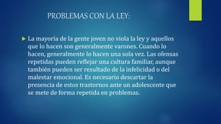 PROBLEMAS CON LA LEY:
 La mayoría de la gente joven no viola la ley y aquellos
que lo hacen son generalmente varones. Cuando lo
hacen, generalmente lo hacen una sola vez. Las ofensas
repetidas pueden reflejar una cultura familiar, aunque
también pueden ser resultado de la infelicidad o del
malestar emocional. Es necesario descartar la
presencia de estos trastornos ante un adolescente que
se mete de forma repetida en problemas.
 
