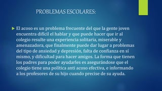 PROBLEMAS ESCOLARES:
 El acoso es un problema frecuente del que la gente joven
encuentra difícil el hablar y que puede hacer que ir al
colegio resulte una experiencia solitaria, miserable y
amenazadora, que finalmente puede dar lugar a problemas
del tipo de ansiedad y depresión, falta de confianza en sí
mismo, y dificultad para hacer amigos. La forma que tienen
los padres para poder ayudarles es asegurándose que el
colegio tiene una política anti acoso efectiva, e informando
a los profesores de su hijo cuando precise de su ayuda.
 