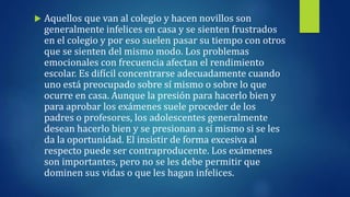  Aquellos que van al colegio y hacen novillos son
generalmente infelices en casa y se sienten frustrados
en el colegio y por eso suelen pasar su tiempo con otros
que se sienten del mismo modo. Los problemas
emocionales con frecuencia afectan el rendimiento
escolar. Es difícil concentrarse adecuadamente cuando
uno está preocupado sobre sí mismo o sobre lo que
ocurre en casa. Aunque la presión para hacerlo bien y
para aprobar los exámenes suele proceder de los
padres o profesores, los adolescentes generalmente
desean hacerlo bien y se presionan a sí mismo si se les
da la oportunidad. El insistir de forma excesiva al
respecto puede ser contraproducente. Los exámenes
son importantes, pero no se les debe permitir que
dominen sus vidas o que les hagan infelices.
 