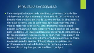 PROBLEMAS EMOSIONALES:
 La investigación ha puesto de manifiesto que cuatro de cada diez
adolescentes en algún momento se han sentido tan tristes que han
llorado y han deseado alejarse de todo y de todos. En el transcurso
de su adolescencia uno de cada cinco adolescentes piensa que la
vida no merece la pena vivirla. Estos frecuentes sentimientos
pueden dar lugar a un estado depresivo que puede no ser evidente
para los demás. Las ingesta alimenticias excesivas, la somnolencia y
las preocupaciones excesivas sobre su apariencia física pueden ser
también signos de malestar o disconformidad emocional. De forma
más obvia, pueden aparecer fobias y ataques de pánico. Los
problemas emocionales del adolescente pueden que no sean
reconocidos ni siquiera por sus familiares o amigos.
 