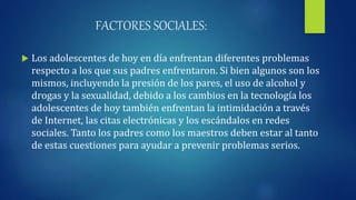 FACTORES SOCIALES:
 Los adolescentes de hoy en día enfrentan diferentes problemas
respecto a los que sus padres enfrentaron. Si bien algunos son los
mismos, incluyendo la presión de los pares, el uso de alcohol y
drogas y la sexualidad, debido a los cambios en la tecnología los
adolescentes de hoy también enfrentan la intimidación a través
de Internet, las citas electrónicas y los escándalos en redes
sociales. Tanto los padres como los maestros deben estar al tanto
de estas cuestiones para ayudar a prevenir problemas serios.
 