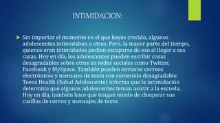 INTIMIDACION:
 Sin importar el momento en el que hayas crecido, algunos
adolescentes intimidaban a otros. Pero, la mayor parte del tiempo,
quienes eran intimidados podían escaparse de eso al llegar a sus
casas. Hoy en día, los adolescentes pueden escribir cosas
desagradables sobre otros en redes sociales como Twitter,
Facebook y MySpace. También pueden enviarse correos
electrónicos y mensajes de texto con contenido desagradable.
Teens Health (Salud Adolescente) informa que la intimidación
determina que algunos adolescentes teman asistir a la escuela.
Hoy en día, también hace que tengan miedo de chequear sus
casillas de correo y mensajes de texto.
 