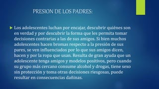 PRESION DE LOS PADRES:
 Los adolescentes luchan por encajar, descubrir quiénes son
en verdad y por descubrir la forma que les permita tomar
decisiones contrarias a las de sus amigos. Si bien muchos
adolescentes hacen bromas respecto a la presión de sus
pares, se ven influenciados por lo que sus amigos dicen,
hacen y por la ropa que usan. Resulta de gran ayuda que un
adolescente tenga amigos y modelos positivos, pero cuando
su grupo más cercano consume alcohol y drogas, tiene sexo
sin protección y toma otras decisiones riesgosas, puede
resultar en consecuencias dañinas.
 