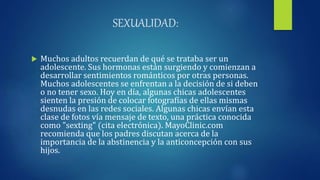 SEXUALIDAD:
 Muchos adultos recuerdan de qué se trataba ser un
adolescente. Sus hormonas están surgiendo y comienzan a
desarrollar sentimientos románticos por otras personas.
Muchos adolescentes se enfrentan a la decisión de si deben
o no tener sexo. Hoy en día, algunas chicas adolescentes
sienten la presión de colocar fotografías de ellas mismas
desnudas en las redes sociales. Algunas chicas envían esta
clase de fotos vía mensaje de texto, una práctica conocida
como "sexting" (cita electrónica). MayoClinic.com
recomienda que los padres discutan acerca de la
importancia de la abstinencia y la anticoncepción con sus
hijos.
 