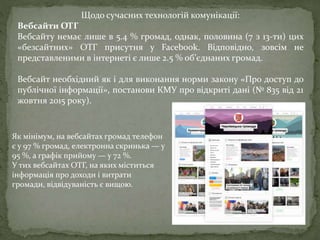 Щодо сучасних технологій комунікації:
Вебсайти ОТГ
Вебсайту немає лише в 5.4 % громад, однак, половина (7 з 13-ти) цих
«безсайтних» ОТГ присутня у Facebook. Відповідно, зовсім не
представленими в інтернеті є лише 2.5 % об’єднаних громад.
Вебсайт необхідний як і для виконання норми закону «Про доступ до
публічної інформації», постанови КМУ про відкриті дані (№ 835 від 21
жовтня 2015 року).
Як мінімум, на вебсайтах громад телефон
є у 97 % громад, електронна скринька — у
95 %, а графік прийому — у 72 %.
У тих вебсайтах ОТГ, на яких міститься
інформація про доходи і витрати
громади, відвідуваність є вищою.
 