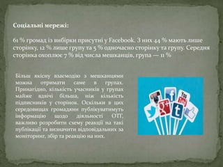 Соціальні мережі:
61 % громад із вибірки присутні у Facebook. З них 44 % мають лише
сторінку, 12 % лише групу та 5 % одночасно сторінку та групу. Середня
сторінка охоплює 7 % від числа мешканців, група — 11 %
Більш якісну взаємодію з мешканцями
можна отримати саме в групах.
Принагідно, кількість учасників у групах
майже вдвічі більша, ніж кількість
підписників у сторінок. Оскільки в цих
середовищах громадяни публікуватимуть
інформацію щодо діяльності ОТГ,
важливо розробити схему реакції на такі
публікації та визначити відповідальних за
моніторинг, збір та реакцію на них.
 