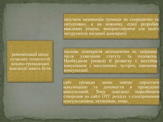 рекомендації щодо
сучасних технологій
владно-громадської
взаємодії мають бути
залучати мешканців громади не спорадично та
ситуативно, а на кожному етапі розробки
важливих рішень. використовуючи для цього
інструменти місцевої демократії
місцева демократія автоматично не запрацює
після ухвалення статуту та положень.
Необхідною умовою її розвитку є постійна
комунікація з населенням: зустрічі, навчання,
консультації
сайт громади може значно спростити
комунікацію та допомогти в проведенні
консультацій. Тому доцільно передбачити
створення на сайті ОТГ розділу з електронними
консультаціями, петиціями, тощо.
 