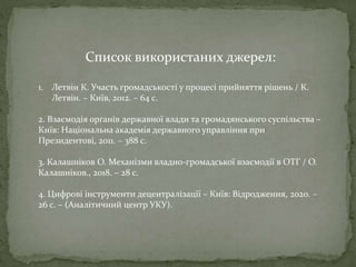 Список використаних джерел:
1. Летвін К. Участь громадськості у процесі прийняття рішень / К.
Летвін. – Київ, 2012. – 64 с.
2. Взаємодія органів державної влади та громадянського суспільства –
Київ: Національна академія державного управління при
Президентові, 2011. – 388 с.
3. Калашніков О. Механізми владно-громадської взаємодії в ОТГ / О.
Калашніков., 2018. – 28 с.
4. Цифрові інструменти децентралізації – Київ: Відродження, 2020. –
26 с. – (Аналітичний центр УКУ).
 