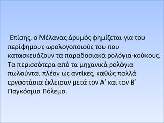 Επίσης, ο Μέλανας Δρυμός φημίζεται για του
περίφημους ωρολογοποιούς του που
κατασκευάζουν τα παραδοσιακά ρολόγια-κούκους.
Τα περισσότερα από τα μηχανικά ρολόγια
πωλούνται πλέον ως αντίκες, καθώς πολλά
εργοστάσια έκλεισαν μετά τον Α’ και τον Β’
Παγκόσμιο Πόλεμο.
 
