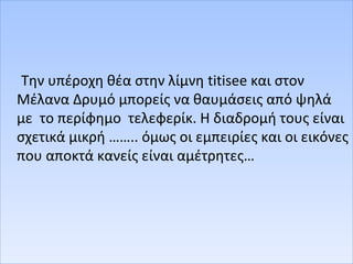 Την υπέροχη θέα στην λίμνη titisee και στον
Μέλανα Δρυμό μπορείς να θαυμάσεις από ψηλά
με το περίφημο τελεφερίκ. Η διαδρομή τους είναι
σχετικά μικρή …….. όμως οι εμπειρίες και οι εικόνες
που αποκτά κανείς είναι αμέτρητες…
 