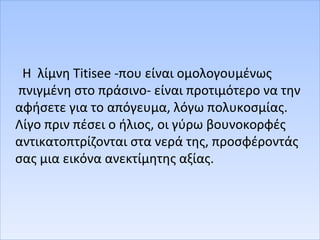 Η λίμνη Titisee -που είναι ομολογουμένως
πνιγμένη στο πράσινο- είναι προτιμότερο να την
αφήσετε για το απόγευμα, λόγω πολυκοσμίας.
Λίγο πριν πέσει ο ήλιος, οι γύρω βουνοκορφές
αντικατοπτρίζονται στα νερά της, προσφέροντάς
σας μια εικόνα ανεκτίμητης αξίας.
 
