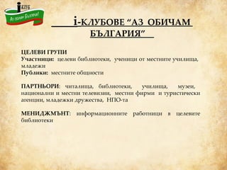 i - КЛУБОВЕ “АЗ  ОБИЧАМ  БЪЛГАРИЯ”   ЦЕЛЕВИ ГРУПИ Участници:   целеви библиотеки,  ученици от местните училища,  младежи  Публики:  местните общности   ПАРТНЬОРИ : читалища, библиотеки,  училища,  музеи,  национални и местни телевизии,  местни фирми  и туристически агенции, младежки дружества,  НПО-та МЕНИДЖМЪНТ : информационните работници в целевите библиотеки 