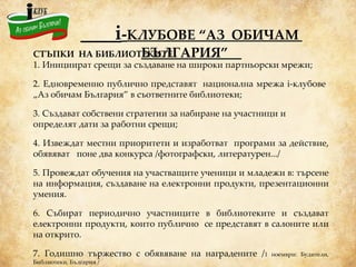 i - КЛУБОВЕ “АЗ  ОБИЧАМ  БЪЛГАРИЯ”   СТЪПКИ  НА БИБЛИОТЕКИТЕ 1.   Инициират срещи за създаване на широки партньорски мрежи;  2.   Едновременно публично представят  национална мрежа i-клубове  „Аз обичам България” в съответните библиотеки;  3.   Създават собствени стратегии за набиране на участници и определят дати за работни срещи; 4.   Извеждат местни приоритети и изработват   програми за действие, обявяват  поне два конкурса /фотографски, литературен.../ 5.   Провеждат обучения на участващите ученици и младежи в: търсене на информация, създаване на електронни продукти, презентационни умения. 6.   Събират периодично участниците в библиотеките и създават електронни продукти, които публично  се представят в салоните или на открито. 7.   Годишно тържество с обявяване на наградените / 1 ноември: Будители, Библиотеки, България / 