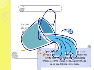 Zanimljivo je napomenuti 
da je hidroenergija jedini 
ekonomski konkurentan 
izvor energije fosilnim 
gorivima i nuklearnoj 
energiji. 
Ipak, hidroelektrane u kojima se takva 
energija proizvodi, ne mogu biti izgrađene 
svuda zato što je za njihovo postojanje 
preduslov brza tekuća voda, a potrebno je i 
da je ima tokom cele godine. 
 