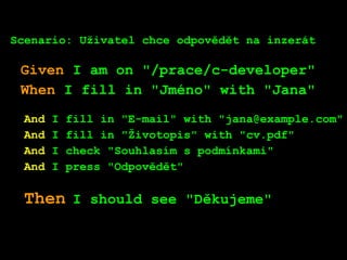 Scenario: Uživatel chce odpovědět na inzerát
Given I am on "/prace/c-developer"
When I fill in "Jméno" with "Jana"
And I fill in "E-mail" with "jana@example.com"
And I fill in "Životopis" with "cv.pdf"
And I check "Souhlasím s podmínkami"
And I press "Odpovědět"
Then I should see "Děkujeme"
 