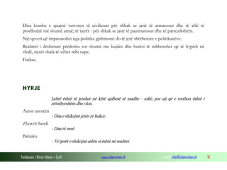 Disa kombe e quajnë vetveten të civilizuar për shkak se janë të armatosur dhe të aftë të
prodhojnë më shumë armë; të tjerët - për shkak se janë të paarmatosur dhe të parrezikshëm.
Një qeveri që impnonohet nga politika gjithmonë do të jetë shërbetore e politikanëve.
Realiteti i dëshiruar: përderisa sot shumë me kujdes dhe butësi të ndihmohet që të hypish në
shalë, nesër shala të vëhet mbi supe.
Firdusi

HYRJE
Lehtë është të jetohet në këtë ujdhesë të madhe - tokë, por uji që e rrethon është i
rrëmbyeshëm dhe vlon.

Autor anonim
- Disa e shikojnë jetën të bukur.

Zhorzh Sandi
- Disa të zezë.

Balzaku
- Të tjerët e shikojnë ashtu si është në realitet.
Fondacioni i Rinisë Islame — Cyrih

www.islamischen.ch

e-mail: info@islamischen.ch

10

 