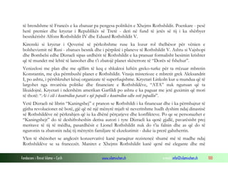 të brendshme të Francës e ka zbatuar pa pengesa politikën e Xhejms Rothshildit. Poenkare - pesë
herë premier dhe kryetar i Republikës së Tretë - deri në fund të jetës së tij i ka shërbyer
besnikërisht Alfons Rothshildit IV dhe Eduard Rothshildit V.
Kirenski si kryetar i Qeverisë së përkohshme ruse ka lozur rol thelbësor për vënien e
bolshevizmit në Rusi - zbatues besnik dhe i përpiktë i planeve të Rothshildit V. Ashtu si Vajshopi
dhe Bombelsi edhe Dizraeli sipas urdhërit të Rothshildit e ka pranuar formalisht besimin krishter
që të mundet më lehtë të lansohet dhe t’i zbatojë planet skëterrore të “Dorës së fshehur”.
Venizelosi me plan dhe me qëllim të keq e shkaktoi luftën greko-turke për ta rrëzuar mbretin
Konstantin, me çka përmbushi planet e Rothshildit. Vrasja misterioze e mbretit grek Aleksandrit
I, po ashtu, i përshkruhet kësaj organizate të superfuqishme. Kryetari Linkoln kur u mundua që të
largohet nga mvarësia politike dhe financiare e Rothshildëve, “ATA” nuk nguruan që ta
likuidojnë. Kryetari i ndershëm amerikan Garfildi po ashtu e ka paguar me jetë guximin që mori
të thotë: “Ai i cili i kontrollon paratë e një populli e kontrollon edhe vetë popullin”.
Vetë Dizraeli në librin “Kaningsbej” e pranon se Rothshildi i ka financuar dhe i ka përmbajtur të
gjitha revolucionet në botë, gjë që në një mënyrë mjaft të neveritshme hudh dyshim ndaj dinastisë
së Rothshildëve në përkrahjen që iu ka dhënë përçarjeve dhe konflikteve. Po qe se personazhet e
“Kaningsbejt” do të deshifroheshin derisa autori i tyre Dizraeli ka qenë gjallë, pavarësisht prej
meritave të tij të mëdha, pasardhësit e Lionel Rothshildit nuk do t’ia falnin dhe as që do të
nguronin ta zbatonin ndaj tij mënyrën familjare të ekzekutimit - duke ia prerë gabzherrin.
Vlen të shënohet se anglezët konzervativë kanë paraqitur rezistencë shumë më të madhe ndaj
Rothshildëve se sa francezët. Maniret e Xhejms Rothshildit kanë qenë më elegante dhe më
Fondacioni i Rinisë Islame — Cyrih

www.islamischen.ch

e-mail: info@islamischen.ch

100

 