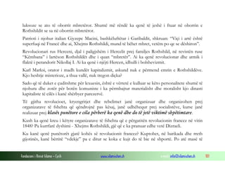 luksoze se ato të oborrit mbretëror. Shumë më rëndë ka qenë të jeshë i ftuar në oborrin e
Rothshildit se sa në oborrin mbretëror.
Patrioti i njohur italian Gjyzepe Macini, bashkëluftëtar i Garibaldit, shkruan: “Viçi i artë është
superfuqi në Francë dhe ai, Xhejms Rothshildi, mund të bëhet mbret, vetëm po qe se dëshiron”.
Revolucionari rus Herceni, djal i paligjshëm i Hercelit prej familjes Rothshild, në revistën ruse
“Këmbana” i lartëson Rothshildët dhe i quan “mbretër”. Ai ka qenë revolucionar dhe armik i
flaktë i perandorit Nikollaj I. Ai ka qenë i njëjti Hercen, idhulli i bolshevizmit.
Karl Marksi, orator i madh kundër kapitalizmit, askund nuk e përmend emrin e Rothshildëve.
Kjo heshtje misterioze, a thua vallë, nuk tregon diçka?
Sado që të duket e çuditshme për lexuesin, është e vërtetë e kulluar se këto personalitete shumë të
njohura dhe zotër për botën komuniste i ka përmbajtur materialisht dhe moralisht kjo dinasti
kapitaliste të cilës i kanë shërbyer parezervë.
Të gjitha revolucioet, kryengritjet dhe rebelimet janë organizuar dhe organizohen prej
organizatave të fshehta që qëndrojnë pas kësaj, janë udhëhequr prej socialistëve, kurse janë
realizuar prej klasës punëtore e cila përherë ka qenë dhe do të jetë viktimë shpëtimtare.
Kush ka qenë kreu i këtyre organizatave të fshehta që e përgatitën revolucionin francez në vitin
1848? Pa kurrfarë dyshimi - Xhejms Rothshildi, gjë që e ka pranuar edhe vetë Dizraeli.
Ku kanë qenë punëtorët gjatë kohës së revolucionit francez? Kuptohet, në barikada dhe rreth
gijotinës, kanë bërtitë “vdekje” pa e ditur se koka e kujt do të bie në shportë. Po atë masë të

Fondacioni i Rinisë Islame — Cyrih

www.islamischen.ch

e-mail: info@islamischen.ch

101

 