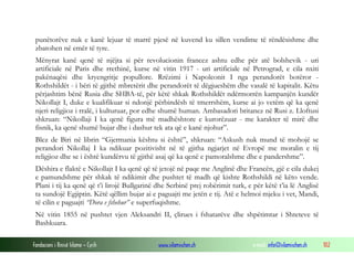punëtorëve nuk e kanë lejuar të marrë pjesë në kuvend ku sillen vendime të rëndësishme dhe
zbatohen në emër të tyre.
Mënyrat kanë qenë të njëjta si për revolucionin francez ashtu edhe për atë bolshevik - uri
artificiale në Paris dhe rrethinë, kurse në vitin 1917 - uri artificiale në Petrograd, e cila nxiti
pakënaqësi dhe kryengritje popullore. Rrëzimi i Napoleonit I nga perandorët botëror Rothshildët - i bëri të gjithë mbretërit dhe perandorët të dëgjueshëm dhe vasalë të kapitalit. Këtu
përjashtim bënë Rusia dhe SHBA-të, për këtë shkak Rothshildët ndërmorrën kampanjën kundër
Nikollajt I, duke e kualifikuar si ndonjë përbindësh të tmerrshëm, kurse ai jo vetëm që ka qenë
njeri religjioz i rralë, i kulturuar, por edhe shumë human. Ambasadori britanez në Rusi z. Lloftusi
shkruan: “Nikollaji I ka qenë figura më madhështore e kurorëzuar - me karakter të mirë dhe
fisnik, ka qenë shumë bujar dhe i dashur tek ata që e kanë njohur”.
Blez de Biri në librin “Gjermania kështu si është”, shkruan: “Askush nuk mund të mohojë se
perandori Nikollaj I ka ndikuar pozitivisht në të gjitha ngjarjet në Evropë me moralin e tij
religjioz dhe se i është kundërvu të gjithë asaj që ka qenë e pamoralshme dhe e pandershme”.
Dëshira e flaktë e Nikollajt I ka qenë që të jetojë në paqe me Anglinë dhe Francën, gjë e cila dukej
e pamundshme për shkak të ndikimit dhe pushtet të madh që kishte Rothshildi në këto vende.
Plani i tij ka qenë që t’i lirojë Bullgarinë dhe Serbinë prej robërimit turk, e për këtë t’ia lë Anglisë
ta sundojë Egjiptin. Këtë qëllim bujar ai e paguajti me jetën e tij. Atë e helmoi mjeku i vet, Mandi,
të cilin e paguajti “Dora e fshehur” e superfuqishme.
Në vitin 1855 në pushtet vjen Aleksandri II, çlirues i fshatarëve dhe shpëtimtar i Shteteve të
Bashkuara.
Fondacioni i Rinisë Islame — Cyrih

www.islamischen.ch

e-mail: info@islamischen.ch

102

 