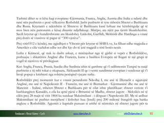 Tashmë dihet se si këta fuqi evropiane: Gjermania, Franca, Anglia, Austria dhe Italia u ndanë dhe
ranë nën pushtetin e pesë vëllezërve Rothshild. Jasht pushtetit të tyre mbetën Shtetet e Bashkuara
dhe Rusia. Kryetarët e ndershëm të Shteteve të Bashkuara kanë luftuar me këmbëngulje që të
mos bien nën patronatin e kësaj dinastie ndjellakeqe. Mirëpo, ata njëri pas tjetrit likuidoheshin.
Secili kryetar që i kundërshtonte ata likuidohej. Linkolni, Garfildi, Mekkinli dhe Hardingu u vranë
prej dorës së vrasësve të pagur të “300-vjetëve”.
Prej vitit1912 e këndej, me zgjedhjen e Vilsonit për kryetar të SHBA-ve, ka filluar edhe tragjedia e
Amerikës e cila vazhdon edhe sot dhe kjo do të jetë tragjedi e tërë botës nesër.
Lufta e Krimesë, që nuk iu dasht askujt, e mirënjohur nga të gjithë si vepër e Rothshildëve,
pothuajse i shkatërroi Anglinë dhe Francën, kurse e bashkoi Evropën në llogari të një grupi të
vogël të njerëzve të privilegjuar.
Kur Anglia, Franca, Prusia, Suedia dhe Sardinia ishin të gatshme që t’i ndihmonin Turqisë ta ruajë
pushtetin e tij mbi tokat e okupuara, Aleksandri II qe i vetmi sundimtar evropian i vendosur që t’i
lirojë popujt e krishterë nga robëria pesëqind vjeçare turke.
Rothshildët prej momentit kur e vrasin perandorin Nikollaj I, me anë të Dizraelit e sigurojnë
Anglinë, me anë të Napoleonit II - Francën, me anë të Bizmarkut - Gjermaninë dhe me anë të
Mancinit - Italinë, mbeten Shtetet e Bashkuara për të cilat ishte planifikuar: shtetet veriore t’i
bashkangjiten Kanadës, e cila ka qenë pjesë e Britanisë së Madhe, shtetet jugore - Meksikës në të
cilën prej 28 majit të vitit 1864 ka sunduar Maksimiliani - i dërguar i Napoleonit III. Me të ardhur
Maksimiliani në pushtet menjëherë i lëshohet hua (kredi) prej 200 milionë frangësh nga banka
angleze e Rothshildit. Agjentët e kapitalit punuan si urithë të nëntokës në shtetet jugore për ta
Fondacioni i Rinisë Islame — Cyrih

www.islamischen.ch

e-mail: info@islamischen.ch

103

 