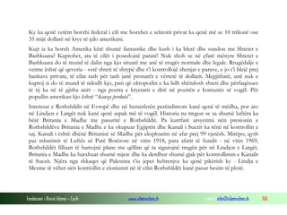 Ky ka qenë vetëm borxhi federal i cili me borxhet e sektorit privat ka qenë më se 10 trilionë ose
35 mijë dollarë në krye të çdo amerikani.
Kujt ia ka borxh Amerika këtë shumë fantastike dhe kush i ka blerë dhe sundon me Shtetet e
Bashkuara? Kuptohet, ata të cilët i posedojnë paratë! Nuk shoh se në çfarë mënyre Shtetet e
Bashkuara do të mund të dalin nga kjo situatë me anë të rrugës normale dhe legale. Rrugëdalje e
vetme është që qeveria - vetë shteti të shtypë dhe t’i kontrollojë shenjat e parave, e jo t’i blejë prej
bankave private, të cilat tash për tash janë pronarët e vërtetë të dollarit. Megjithatë, unë nuk e
kuptoj si do të mund të ndodh kjo, pasi që oktopodin e ka lidh shëndosh shteti dhe përfaqësues
të tij ka në të gjitha anët - nga pozita e kryetarit e dirë në pozitën e komunës së vogël. Për
popullin amerikan kjo është “kauza perduta”.
Interesat e Rothshildit në Evropë dhe në hemisferën perëndimore kanë qenë të mëdha, por ato
në Lindjen e Largët nuk kanë qenë aspak më të vogël. Historia na tregon se sa shumë luftëra ka
bërë Britania e Madhe me pasuritë e Rothshildit. Pa kurrfarë arsyetimi nën presionin e
Rothshildëve Britania e Madhe e ka okupuar Egjiptin dhe Kanali i Suezit ka rënë në kontrollin e
saj. Kanali i është dhënë Britanisë së Madhe për eksploatim në afat prej 99 vjetësh. Mirëpo, qysh
pas mbarimit të Luftës së Parë Botërore në vitin 1918, para afatit të fundit - në vitin 1969,
Rothshildët filluan të hartojnë plane me qëllim që ta sigurojnë rrugën për në Lindjen e Largët.
Britania e Madhe ka harxhuar shumë mjete dhe ka derdhur shumë gjak për kontrollimin e Kanalit
të Suezit. Njëra nga shkaqet që Palestina t’iu jepet hebrenjve ka qenë pikërish ky - Lindja e
Mesme të vëhet nën kontrollin e cionizmit në të cilin Rothshildët kanë pasur besim të plotë.

Fondacioni i Rinisë Islame — Cyrih

www.islamischen.ch

e-mail: info@islamischen.ch

106

 