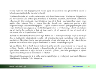 Shumë njerëz të cilët drejtëpërsëdrejti morën pjesë në revolucion ishin plotësisht të bindur se
luftonin për drejtësinë dhe barazinë e shenjtë.
Të dhënat historike për revolucionin francez janë shumë kontestuese. Të dhënat e drejtpërdrejta
pas revolucionit kanë ardhur prej burimeve të ndryshme: rojalistët, zhirondistët, dantonistët,
robespieristët dhe politikanët e tjerë të cilët në mënyrë të flaktë i kanë përkrahur bindjet e tyre
politike duke injoruar faktet e vërteta historike. Askush nuk i përshkruan pasojat e këtij
eksperimenti nga këndvështrimi i popullit. Të gjithë e qortuan masën e gjerë popullore për sjelljet
e egra dhe krimet e padëgjuara që i kishte bërë gjatë kohës së revolucionit, e askush nuk i akuzoi
ata që forcën dhe pushtetin ia lanë në duar masës, gjë që natyrisht të çon në tirani më të
tmerrshme edhe se despotizmi më i madh.
Autorët dhe historianët bashkëkohorë nga dëshira që t’i lartësojnë heronjtë e tyre i arsyetojnë
duke ia hudhur tërë përgjegjësinë popullit, i cili në realitet ka marrë pjesë aktive vetëm në ditët e
revolucionit. Megjithatë, këtë e kanë përgatitur dhe e kanë udhëhequr ata të cilët e kanë shtypur
popullin dhe kundër të cilëve populli ka menduar se lufton. Komplot i padëgjuar.
Që nga fillimi e deri në fund, duke i studiuar të gjitha epizodet e revolucionit veç e veç; që nga
rrethimi i Bastilies e deri në kolegjin e shtatorëshit dhe në fund - mbretërinë e terrorit, shumë
qartë duket absolutisht e njëjta mënyrë e veprimit, qëllimet, plani dhe parallogaria e njëfarë
organizate udhëheqësit e së cilës mbeten të fshehur.
Dëshmitarë të paanueshëm të të gjitha ngjarjeve gjatë kohës së revolucionit kanë qenë shkrimtari
Klod Fransoa Bolo dhe Feliks Montzhoa.

Fondacioni i Rinisë Islame — Cyrih

www.islamischen.ch

e-mail: info@islamischen.ch

109

 