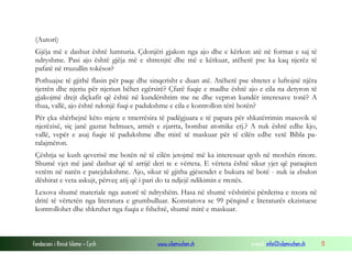 (Autori)
Gjëja më e dashur është lumturia. Çdonjëri gjakon nga ajo dhe e kërkon atë në format e saj të
ndryshme. Pasi ajo është gjëja më e shtrenjtë dhe më e kërkuar, atëherë pse ka kaq njerëz të
pafatë në rruzullin tokësor?
Pothuajse të gjithë flasin për paqe dhe sinqerisht e duan atë. Atëherë pse shtetet e luftojnë njëra
tjetrën dhe njeriu për njeriun bëhet egërsirë? Çfarë fuqie e madhe është ajo e cila na detyron të
gjakojmë drejt diçkafit që është në kundërshtim me ne dhe vepron kundër interesave tonë? A
thua, vallë, ajo është ndonjë fuqi e padukshme e cila e kontrollon tërë botën?
Për çka shërbejnë këto mjete e tmerrësira të padëgjuara e të papara për shkatërrimin masovik të
njerëzisë, siç janë gazrat helmues, armët e zjarrta, bombat atomike etj.? A nuk është edhe kjo,
vallë, vepër e asaj fuqie të padukshme dhe mirë të maskuar për të cilën edhe vetë Bibla paralajmëron.
Çështja se kush qeverisë me botën në të cilën jetojmë më ka interesuar qysh në moshën rinore.
Shumë vjet më janë dashur që të arrijë deri te e vërteta. E vërteta është sikur yjet që paraqiten
vetëm në natën e patejdukshme. Ajo, sikur të gjitha gjësendet e bukura në botë - nuk ia zbulon
dëshirat e veta askujt, përveç atij që i pari do ta ndjejë ndikimin e rrenës.
Lexova shumë materiale nga autorë të ndryshëm. Hasa në shumë vështirësi përderisa e nxora në
dritë të vërtetën nga literatura e grumbulluar. Konstatova se 99 përqind e literaturës ekzistuese
kontrollohet dhe shkruhet nga fuqia e fshehtë, shumë mirë e maskuar.

Fondacioni i Rinisë Islame — Cyrih

www.islamischen.ch

e-mail: info@islamischen.ch

11

 