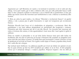Argumentet që i sjell Montzhoa në veprën e tij meritojnë të pranohen si më të saktë për disa
shkaqe. Ai ka qenë rojalist, gjë të cilën e deklaron edhe vetë, por edhe përkundër kësaj ai sjellë
fakte të cilat i paraqesin rojalistët në aktivitetin e tyre të fshehtë dhe të pandershëm. E dyta, për
dallim nga shumë autorë dhe historianë tjerë bashkëkohorë ai nuk u frikësua ta nënshkruaj edhe
botimin.
F. Bolo, po ashtu ka qenë rojalist, e ka shkruar “Historinë e revolucionit francez”, në gjashtë
vëllime, e cila u pranua prej të gjithë historianëve si vepër më kompetente për revolucionin
francez.
Padyshim filozofët kanë lozur rol të rëndësishëm në përgatitjen e revolucionit. Idetë dhe
parashikimet e tyre kanë ndikuar drejtpërdrejtë në aristokratinë dhe borgjezinë e arsimuar.
Fshatarësia pak është interesuar për ide të reja dhe filozofi. Ato kryesisht janë interesuar për
tokën, të korrurat dhe tatimet, të cilat ngandonjëherë i kanë tretur dhe i kanë ngrënë të gjitha të
ardhurat.
Është me rëndësi të përmendim se në atë kohë fushat franceze kanë qenë ndër fushat më
frytdhënëse dhe më mirë të kultivuara në Evropë. Fshatarësia dhe popullata në përgjithësi kanë
jetuar mirë dhe janë dukur të lumtur. Të këtilla kanë qenë konstatimet e shumë vizitorëve të huaj
që qëndronin në atë kohë në Francë. Në të gjitha vendet fqinje të Francës, popullata dukej shumë
më e varfër dhe më e shtypur.
Një rrethanë tjetër thelbësore i ka ndihmuar popullit që të ketë një shikim më optimist në jetë.
Kjo ka qenë reforma që bëri Luj XVI menjëherë pas ardhjes së tij në fron. Ai bëri përpjekje
serioze që t’i mënjanojë shkaqet e vuajtjeve popullore. Propozoi tregtinë e lirë me drith pa
Fondacioni i Rinisë Islame — Cyrih

www.islamischen.ch

e-mail: info@islamischen.ch

110

 