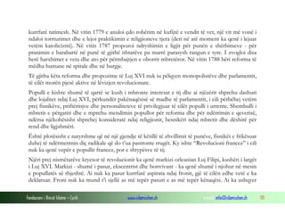 kurrfarë tatimesh. Në vitin 1779 e anuloi çdo robërim në kufijtë e vendit të vet, një vit më vonë i
ndaloi torrturimet dhe e lejoi praktikimin e religjioneve tjera (deri në atë moment ka qenë i lejuar
vetëm katolicizmi). Në vitin 1787 propozoi ndryshimin e ligjit për punën e shërbimeve - për
pranimin e barabartë në punë të gjithë ithtarëve pa marrë parasysh rangun e tyre. I zvogloi disa
herë harxhimet e veta dhe ato për përmbajtjen e oborrit mbretëror. Në vitin 1788 bëri reforma të
mëdha humane në spitale dhe në burgje.
Të gjitha këta reforma dhe propozime të Luj XVI nuk iu pëlqyen monopolistëve dhe parlamentit,
të cilët morën pjesë aktive në lëvizjen revolucionare.
Populli e kishte shumë të qartë se kush i mbronte interesat e tij dhe ai njëzërit shprehu dashuri
dhe lojalitet ndaj Luj XVI, përkundër pakënaqësisë së madhe të parlamentit, i cili përbëhej vetëm
prej fisnikëve, priftërinjve dhe personaliteteve të privilegjuar të cilët populli i urrente. Shembulli i
mbretit e përgatiti dhe e mprehu mendimin popullor për reforma dhe për ndërrimin e qeverisë,
ndërsa njëkohësisht shprehej konsideratë ndaj religjionit, besnikëri ndaj mbretit dhe dëshirë për
rend dhe ligjshmëri.
Është plotësisht e natyrshme që në një gjendje të këtillë të zhvillimit të punëve, fisnikët e frikësuar
duhej të ndërmerrnin diç radikale që do t’ua pastronte rrugët. Ky ishte “Revolucioni francez” i cili
nuk ka qenë vepër e popullit francez, por e shtypësve të tij.
Njëri prej nismëtarëve kryesor të revolucionit ka qenë markizi orleanian Luj Filipi, kushëri i largët
i Luj XVI. Markizi - shumë i pasur, ekscentrist dhe bonvivant - ka qenë shumë i njohur në mesin
e popullatës së thjeshtë. Ai nuk ka pasur kurrfarë aspirata ndaj fronit, gjë të cilën edhe vetë e ka
deklaruar. Froni nuk ka mund t’i sjellë as më tepër pasuri e as më tepër kënaqësi. Ai ka ushqyer
Fondacioni i Rinisë Islame — Cyrih

www.islamischen.ch

e-mail: info@islamischen.ch

111

 