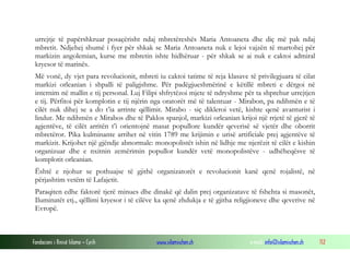 urrejtje të papërshkruar posaçërisht ndaj mbretëreshës Maria Antoaneta dhe diç më pak ndaj
mbretit. Ndjehej shumë i fyer për shkak se Maria Antoaneta nuk e lejoi vajzën të martohej për
markizin angolemian, kurse me mbretin ishte hidhëruar - për shkak se ai nuk e caktoi admiral
kryesor të marinës.
Më vonë, dy vjet para revolucionit, mbreti iu caktoi tatime të reja klasave të privilegjuara të cilat
markizi orleanian i shpalli të paligjshme. Për padëgjueshmërinë e këtillë mbreti e dërgoi në
internim në mallin e tij personal. Luj Filipi shfrytëzoi mjete të ndryshme për ta shprehur urrejtjen
e tij. Përfitoi për komplotin e tij njërin nga oratorët më të talentuar - Mirabon, pa ndihmën e të
cilët nuk dihej se a do t’ia arrinte qëllimit. Mirabo - siç dikleroi vetë, kishte qenë avanturist i
lindur. Me ndihmën e Mirabos dhe të Paklos spanjol, markizi orleanian krijoi një rrjetë të gjerë të
agjentëve, të cilët arritën t’i orientojnë masat popullore kundër qeverisë së vjetër dhe oborrit
mbretëror. Pika kulminante arrihet në vitin 1789 me krijimin e urisë artificiale prej agjentëve të
markizit. Krijohet një gjëndje abnormale: monopolistët ishin në lidhje me njerëzit të cilët e kishin
organizuar dhe e nxitnin zemërimin popullor kundër vetë monopolistëve - udhëheqësve të
komplotit orleanian.
Është e njohur se pothuajse të gjithë organizatorët e revolucionit kanë qenë rojalistë, në
përjashtim vetëm të Lafajetit.
Paraqiten edhe faktorë tjerë minues dhe dinakë që dalin prej organizatave të fshehta si masonët,
Iluminatët etj., qëllimi kryesor i të cilëve ka qenë zhdukja e të gjitha religjioneve dhe qeverive në
Evropë.

Fondacioni i Rinisë Islame — Cyrih

www.islamischen.ch

e-mail: info@islamischen.ch

112

 