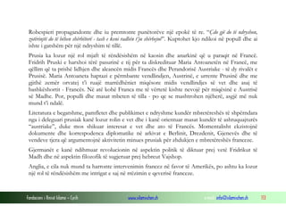 Robespieri propagandonte dhe iu premtonte punëtorëve një epokë të re. “Çdo gjë do të ndryshon,
zotërinjtë do të bëhen shërbëtorë - tash e keni radhën t’ju shërbejnë”. Kuptohet kjo ndikoi në popull dhe ai
ishte i gatshëm për një ndryshim të tillë.
Prusia ka lozur një rol mjaft të rëndësishëm në kaosin dhe anarkinë që u paraqit në Francë.
Fridrih Pruski e harxhoi tërë pasurinë e tij për ta diskredituar Maria Antoanetën në Francë, me
qëllim që ta prishë lidhjen dhe aleancën midis Francës dhe Perandorisë Austriake - të dy rivalët e
Prusisë. Maria Antoaneta haptazi e përmbante vendlindjen, Austrinë, e urrente Prusinë dhe me
gjithë zemër orvatej t’i ruajë marrëdhëniet miqësore midis vendlindjes së vet dhe asaj të
bashkëshortit - Francës. Në atë kohë Franca me të vërtetë kishte nevojë për miqësinë e Austrisë
së Madhe. Por, populli dhe masat mbeten të tilla - po qe se mashtrohen njëherë, asgjë më nuk
mund t’i ndalë.
Literatura e begatshme, pamfletet dhe publikimet e ndryshme kundër mbretëreshës të shpërndara
nga i deleguari prusiak kanë lozur rolin e vet dhe i kanë orientuar masat kundër të ashtuquajturës
“austriake”, duke mos shikuar interesat e vet dhe ato të Francës. Momentalisht ekzistojnë
dokumente dhe korrespodenca diplomatike në arkivat e Berlinit, Drezdenit, Gjenevës dhe të
vendeve tjera që argumentojnë aktivitetin minues prusiak për zhdukjen e mbretëreshës franceze.
Gjermanët e kanë ndihmuar revolucionin në aspektin politik të diktuar prej vetë Fridrikut të
Madh dhe në aspektin filozofik të sugjeruar prej hebreut Vajshop.
Anglia, e cila nuk mund ta harronte intervenimin francez në favor të Amerikës, po ashtu ka lozur
një rol të rëndësishëm me intrigat e saj në rrëzimin e qeverisë franceze.

Fondacioni i Rinisë Islame — Cyrih

www.islamischen.ch

e-mail: info@islamischen.ch

113

 